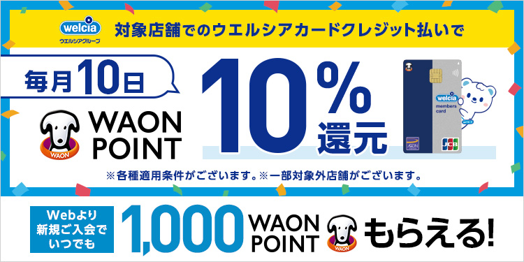 welcia ウエルシアグループ 対象店舗でのウエルシアカードクレジット払いで 毎月10日 WAON POINT 10%還元 ※各種適用条件がございます。※一部対象外店舗がございます。 Webより新規ご入会で いつでも1,000WAON POINTもらえる!