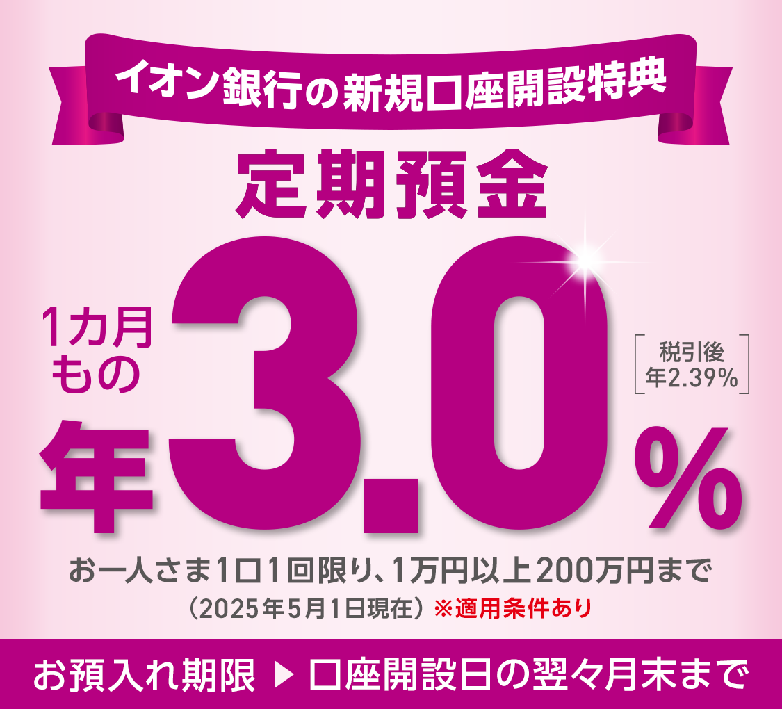 イオン銀行の新規口座開設特典 定期預金 1カ月もの 年3.0% 税引後 年2.39% お一人さま1口1回限り、1万円以上200万円まで(2025年5月1日現在) ※適用条件あり お預入れ期限 → 口座開設日の翌々月末まで