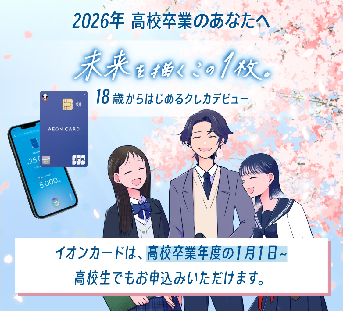 2026年 高校卒業のあなたへ 未来を描くこの1枚。 18歳からはじめるクレカデビュー イオンカードは、高校卒業年度の1月1日~ 高校生でもお申込みいただけます。