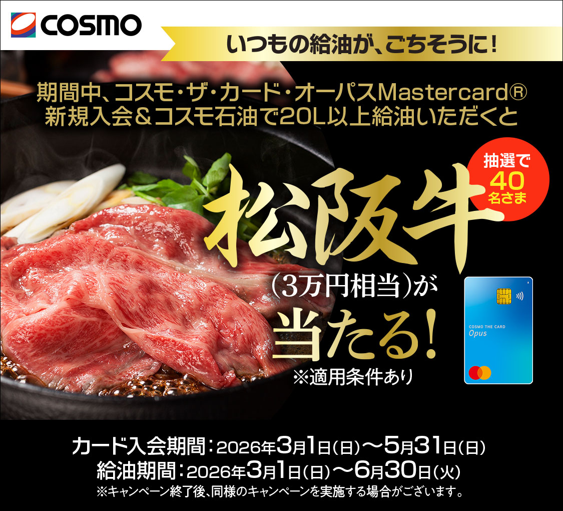 COSMO コスモ・ザ・カード・オーパス いつもの給油が、ごちそうに! 期間中、コスモ・ザ・カード・オーパス(Mastercardブランド)新規入会&コスモ石油で20L以上給油いただくと抽選で40名さまに松阪牛(3万円相当)が当たる!※適用条件あり カード入会期間:2026年3月1日(日)~5月31日(日) 給油期間:2026年3月1(日)~6月30日(火) ※本キャンペーン終了後、同様のキャンペーンを実施する場合がございます。