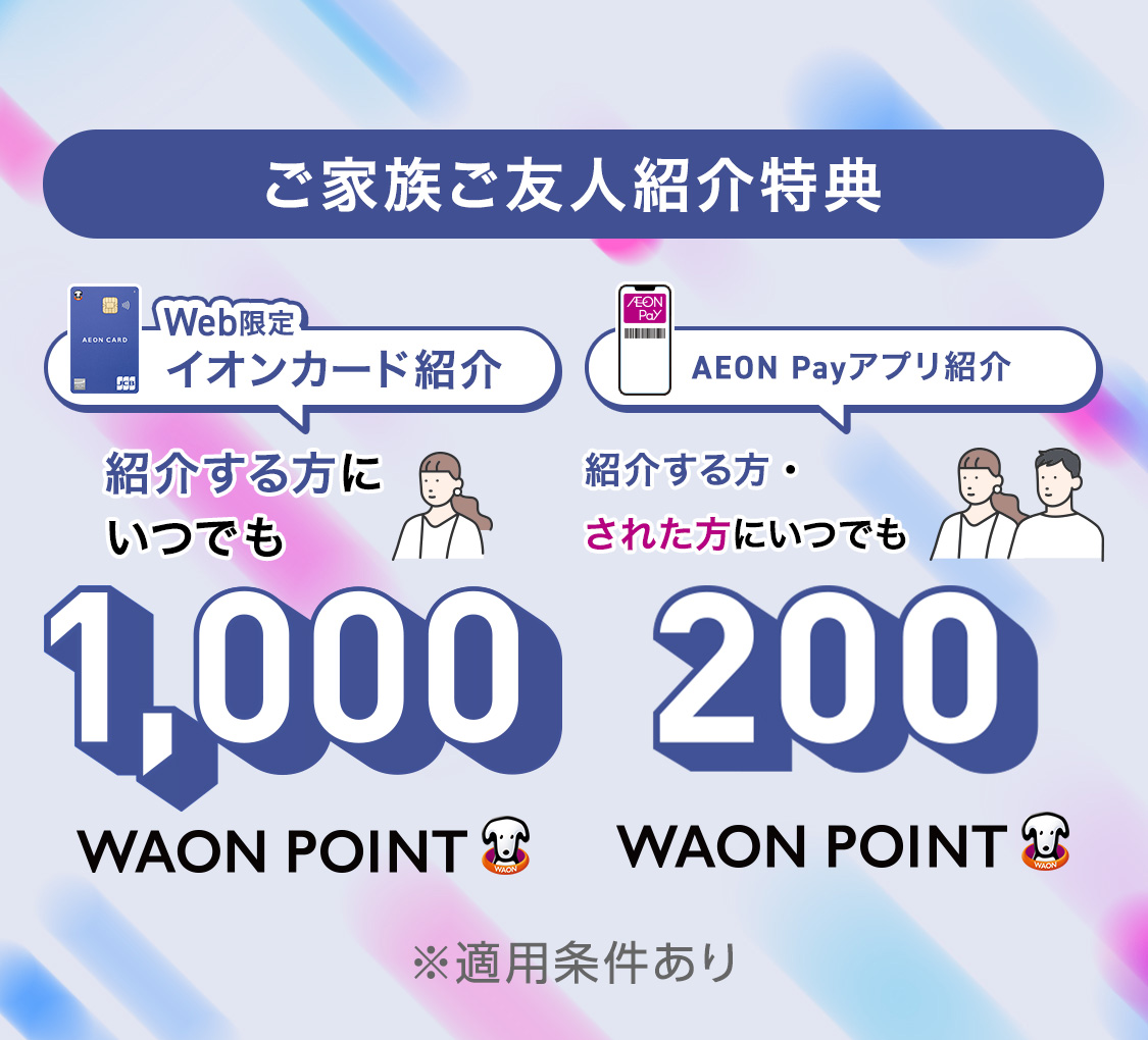 ご家族ご友人紹介特典 Web限定 イオンカード紹介 紹介する方に いつでも 1,000WAON POINT AEON Payアプリ紹介 紹介する方・された方に いつでも 200WAON POINT ※適用条件あり