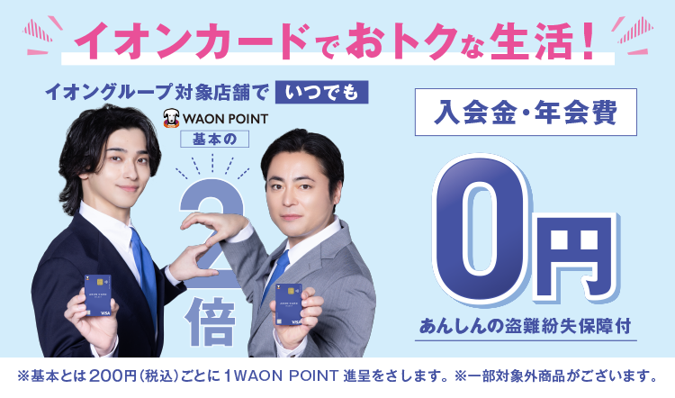 イオンカードでおトクな生活！ イオングループ対象店舗でいつでもWAON POINT基本の2倍 入会金・年会費0円 あんしんの盗難紛失保障付 ※基本とは200円(税込)ごとに1WAON POINT進呈をさします。 ※一部対象外商品がございます。