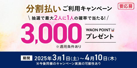 分割払いご利用キャンペーン 抽選で最大2人に1人の確率で当たる！ 3,000WAON POINTプレゼント！※適用条件あり 要応募 期間 2025年3月1日(土)〜4月10日(木) ※今後同様のキャンペーン実施の可能性あり