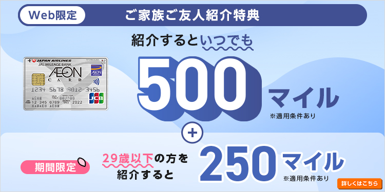 Web限定 ご家族ご友人紹介特典 紹介するといつでも 500マイル ※適用条件あり 期間限定 29歳以下の方を紹介すると 250マイル ※適用条件あり 詳しくはこちら