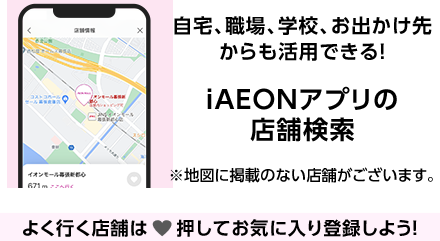 自宅、職場、学校、お出かけ先からも活用できる！ iAEONアプリの店舗検索 ※地図に掲載のない店舗がございます。 よく行く店舗は♥押してお気に入り登録しよう！