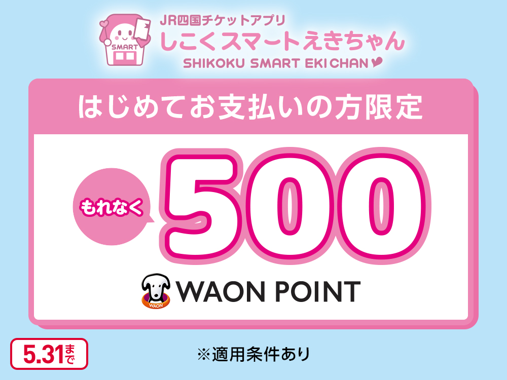 JR四国チケットアプリ しこくスマートえきちゃん SHIKOKU SMART EKI CHAN はじめてお支払いの方限定 もれなく500WAON POINT ※適用条件あり 5.31まで