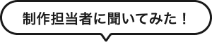 制作担当者に聞いてみた！