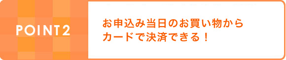 POINT2:お申込み当日のお買い物からカードで決済できる！