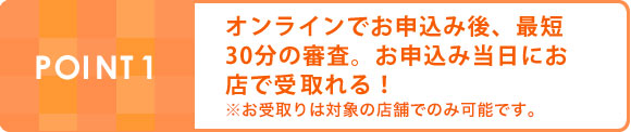 POINT1オンラインでお申込み後、最短30分の審査。お申込み当日にお店で受取れる！※お受取りは対象の店舗でのみ可能です。