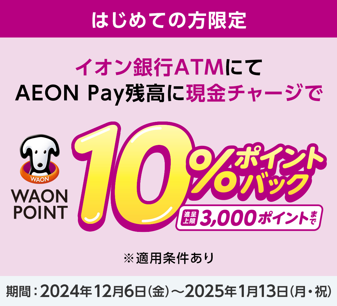 はじめての方限定 イオン銀行ATMにて AEON Pay残高に現金チャージで WAON POINT 10%ポイントバック 進呈上限3,000ポイントまで ※適用条件あり 期間 2024年12月6日（金）〜2025年1月13日（月・祝）