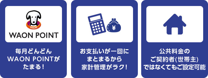 WAON POINT 毎月どんどんWAON POINTがたまる！ お支払いが一回にまとまるから家計管理がラク！ 公共料金のご契約者(世帯主)ではなくてもご設定可能