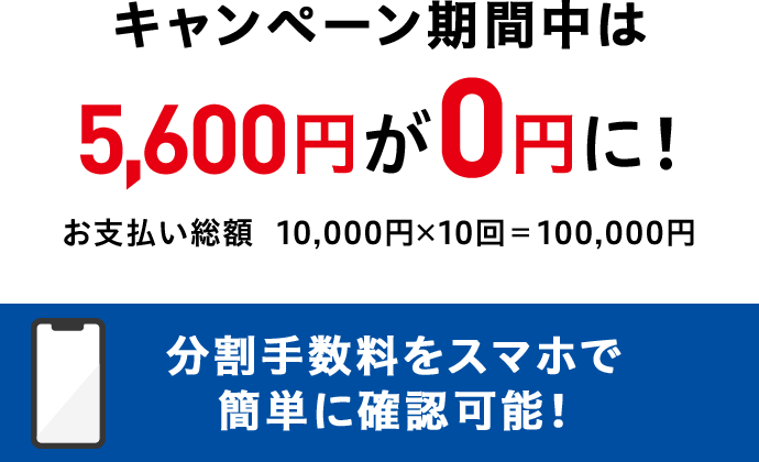 キャンペーン期間中は5,600円が0円に！お支払い総額 10,000円x10回＝100,000円 分割手数料をスマホで簡単に確認可能！