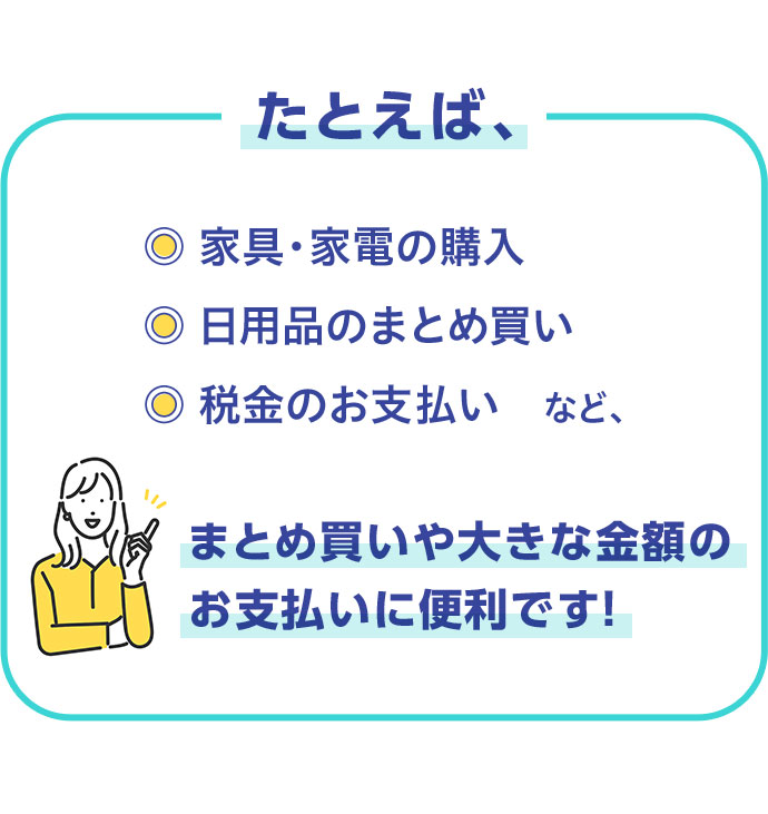 たとえば、 家具·家電の購入 日用品のまとめ買い 税金のお支払い など、 まとめ買いや大きな金額のお支払いに便利です！