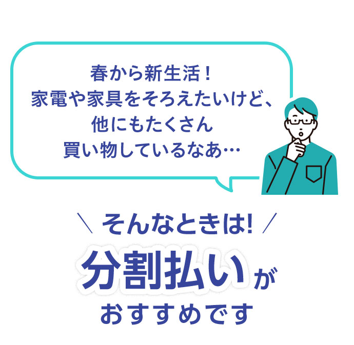 春から新生活！ 家電や家具をそろえたいけど、他にもたくさん買い物しているなあ… そんなときは！ 分割払いがおすすめです