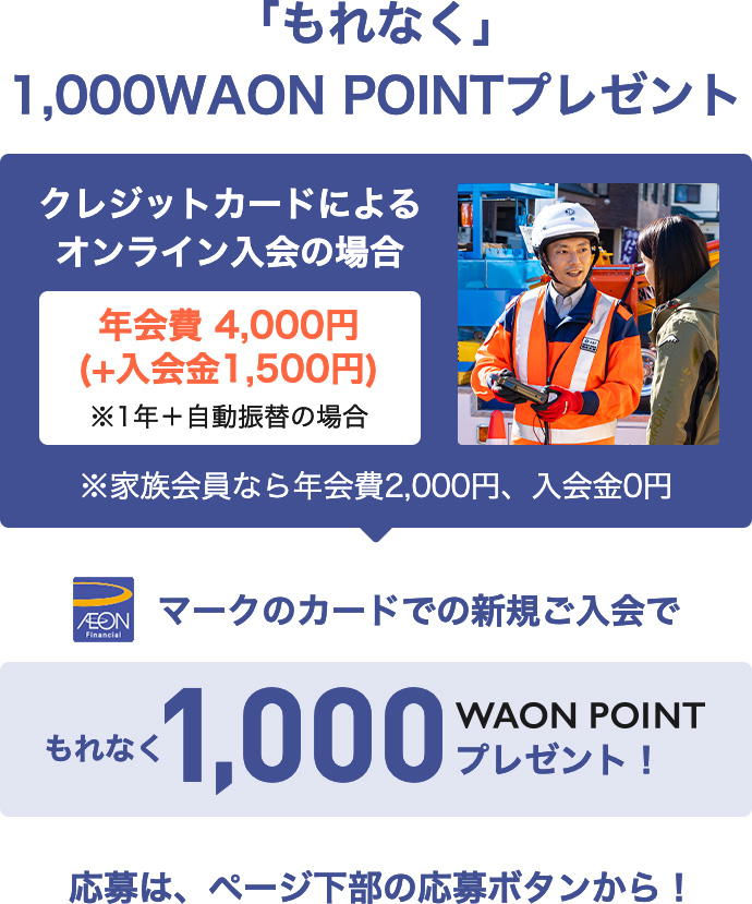 「もれなく」1,000WAON POINTプレゼント クレジットカードによるオンライン入会の場合 年会費4,000円(＋入会金1,500円) ※1年＋自動振替の場合 ※家族会員なら年会費2,000円、入会金0円 AEON Financialマークのカードでの新規ご入会で もれなく1,000WAON POINTプレゼント！ 応募は、ページ下部の応募ボタンから！