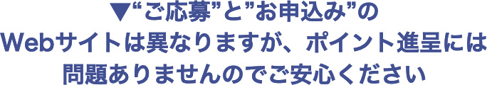 ▼“ご応募”と“お申込み”のWebサイトは異なりますが、ポイント進呈には問題ありませんのでご安心ください