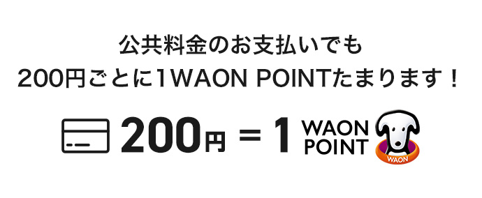 公共料金のお支払いでも200円ごとに1WAON POINTたまります！ 200円 ＝ 1WAON POINT